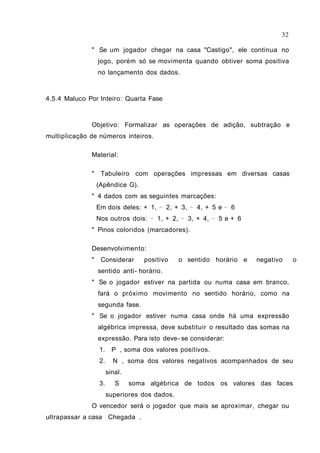 " Se um jogador chegar na casa "Castigo", ele continua no
jogo, porém só se movimenta quando obtiver soma positiva
no lançamento dos dados.
4.5.4 Maluco Por Inteiro: Quarta Fase
Objetivo: Formalizar as operações de adição, subtração e
multiplicação de números inteiros.
Material:
" Tabuleiro com operações impressas em diversas casas
(Apêndice G).
" 4 dados com as seguintes marcações:
Em dois deles: + 1, 2, + 3, 4, + 5 e 6− − −
Nos outros dois: 1, + 2, 3, + 4, 5 e + 6− − −
" Pinos coloridos (marcadores).
Desenvolvimento:
" Considerar positivo o sentido horário e negativo o
sentido anti- horário.
" Se o jogador estiver na partida ou numa casa em branco,
fará o próximo movimento no sentido horário, como na
segunda fase.
" Se o jogador estiver numa casa onde há uma expressão
algébrica impressa, deve substituir o resultado das somas na
expressão. Para isto deve- se considerar:
1. P , soma dos valores positivos.
2. N , soma dos valores negativos acompanhados de seu
sinal.
3. S soma algébrica de todos os valores das faces
superiores dos dados.
O vencedor será o jogador que mais se aproximar, chegar ou
ultrapassar a casa Chegada .
32
 