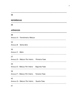 ....................................................................................................................................................
32
REFERÊNCIAS
....................................................................................................................................................
33
APÊNDICES
....................................................................................................................................................
34
APÊNDICE A - Termômetro Maluco
.....................................................................................................................................
35
APÊNDICE B Soma Zero
.....................................................................................................................................
36
APÊNDICE C Matix
.....................................................................................................................................
37
APÊNDICE D - Maluco Por Inteiro Primeira Fase
.....................................................................................................................................
38
APÊNDICE E - Maluco Por Inteiro Segunda Fase
.....................................................................................................................................
39
APÊNDICE F - Maluco Por Inteiro Terceira Fase
.....................................................................................................................................
40
APÊNDICE G - Maluco Por Inteiro Quarta Fase
.....................................................................................................................................
41
5
 