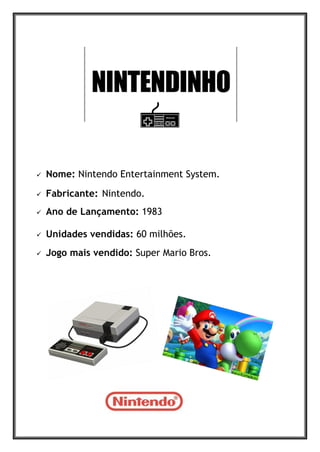  Nome: Nintendo Entertainment System.
 Fabricante: Nintendo.
 Ano de Lançamento: 1983
 Unidades vendidas: 60 milhões.
 Jogo mais vendido: Super Mario Bros.
 