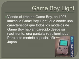 Viendo el tirón de Game Boy, en 1997
lanzan la Game Boy Light, que añade una
característica que todos los modelos de
Game Boy habían carecido desde su
nacimiento; una pantalla retroiluminada.
Pero este modelo especial sólo salió en
Japón.
 