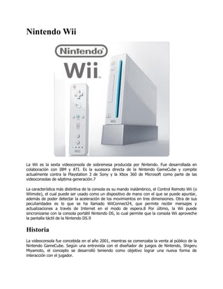 Nintendo Wii




La Wii es la sexta videoconsola de sobremesa producida por Nintendo. Fue desarrollada en
colaboración con IBM y ATI. Es la sucesora directa de la Nintendo GameCube y compite
actualmente contra la Playstation 3 de Sony y la Xbox 360 de Microsoft como parte de las
videoconsolas de séptima generación.7

La característica más distintiva de la consola es su mando inalámbrico, el Control Remoto Wii (o
Wiimote), el cual puede ser usado como un dispositivo de mano con el que se puede apuntar,
además de poder detectar la aceleración de los movimientos en tres dimensiones. Otra de sus
peculiaridades es lo que se ha llamado WiiConnect24, que permite recibir mensajes y
actualizaciones a través de Internet en el modo de espera.8 Por último, la Wii puede
sincronizarse con la consola portátil Nintendo DS, lo cual permite que la consola Wii aproveche
la pantalla táctil de la Nintendo DS.9


Historia
La videoconsola fue concebida en el año 2001, mientras se comenzaba la venta al público de la
Nintendo GameCube. Según una entrevista con el diseñador de juegos de Nintendo, Shigeru
Miyamoto, el concepto se desarrolló teniendo como objetivo lograr una nueva forma de
interacción con el jugador.
 