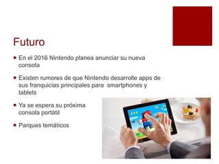 Futuro
 En el 2016 Nintendo planea anunciar su nueva
consola
 Existen rumores de que Nintendo desarrolle apps de
sus franquicias principales para smartphones y
tablets
 Ya se espera su próxima
consola portátil
 Parques temáticos
 