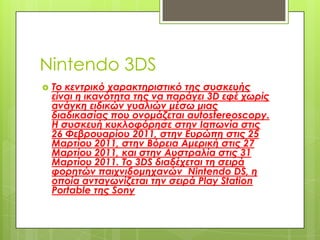 Nintendo 3DS
   Το κεντρικό χαρακτηριστικό της συσκευής
    είναι η ικανότητα της να παράγει 3D εφέ χωρίς
    ανάγκη ειδικών γυαλιών μέσω μιας
    διαδικασίας που ονομάζεται autostereoscopy.
    Η συσκευή κυκλοφόρησε στην Ιαπωνία στις
    26 Φεβρουαρίου 2011, στην Ευρώπη στις 25
    Μαρτίου 2011, στην Βόρεια Αμερική στις 27
    Μαρτίου 2011, και στην Αυστραλία στις 31
    Μαρτίου 2011. Το 3DS διαδέχεται τη σειρά
    φορητών παιχνιδομηχανών Nintendo DS, η
    οποία ανταγωνίζεται την σειρά Play Station
    Portable της Sony
 
