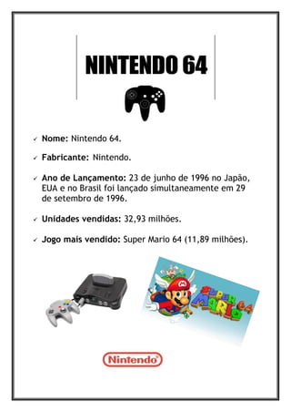  Nome: Nintendo 64.
 Fabricante: Nintendo.
 Ano de Lançamento: 23 de junho de 1996 no Japão,
EUA e no Brasil foi lançado simultaneamente em 29
de setembro de 1996.
 Unidades vendidas: 32,93 milhões.
 Jogo mais vendido: Super Mario 64 (11,89 milhões).
 