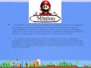 “ At Nintendo we are proud to be working for the leading company in our industry. We are strongly committed to producing and marketing the best products and support services available. We believe it is essential not only to provide products of the highest quality, but to treat every customer with attention, consideration and respect. By listening closely to our customers, we constantly improve our products and services.” “ We feel an equal commitment toward our employees. We want to maintain an atmosphere in which talented individuals can work together as a team. Commitment and enthusiasm are crucial to the high quality of our products and support services. We believe in treating our employees with the same consideration and respect that we, as a company, show our customers.” 