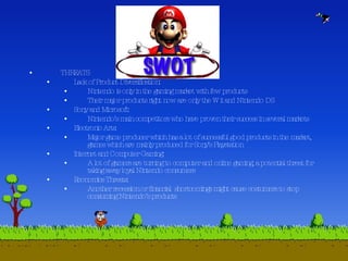 THREATS Lack of Product Diversification: Nintendo is only in the gaming market with few products Their major products right now are only the Wii and Nintendo DS Sony and Microsoft: Nintendo’s main competitors who have proven their success in several markets Electronic Arts: Major game producer which has a lot of successful good products in the market, games which are mainly produced for Sony’s Playstation Internet and Computer Gaming: A lot of gamers are turning to computer and online gaming, a potential threat for taking away loyal Nintendo consumers Economics Threats: Another recession or financial  shortcomings might cause costumers to stop consuming Nintendo’s products 