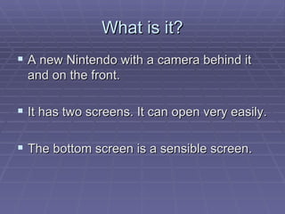 What is it? A new Nintendo with a camera behind it and on the front. It has two screens. It can open very easily. The bottom screen is a sensible screen. 