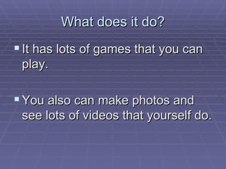 What does it do? It has lots of games that you can play. You also can make photos and see lots of videos that yourself do. 
