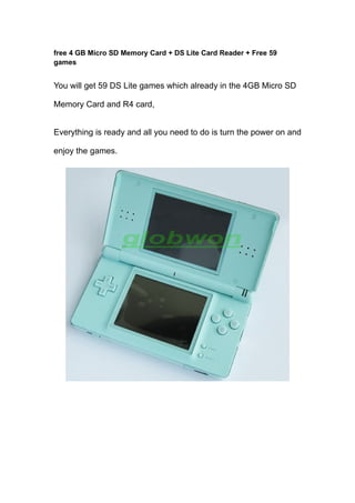 free 4 GB Micro SD Memory Card + DS Lite Card Reader + Free 59
games


You will get 59 DS Lite games which already in the 4GB Micro SD

Memory Card and R4 card,


Everything is ready and all you need to do is turn the power on and

enjoy the games.
 