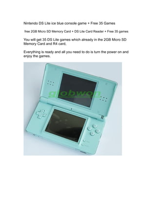Nintendo DS Lite ice blue console game + Free 35 Games

free 2GB Micro SD Memory Card + DS Lite Card Reader + Free 35 games

You will get 35 DS Lite games which already in the 2GB Micro SD
Memory Card and R4 card,

Everything is ready and all you need to do is turn the power on and
enjoy the games.
 