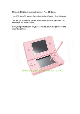 Nintendo DS Lite pink console game + Free 35 Games

free 2GB Micro SD Memory Card + DS Lite Card Reader + Free 35 games

You will get 35 DS Lite games which already in the 2GB Micro SD
Memory Card and R4 card,

Everything is ready and all you need to do is turn the power on and
enjoy the games.
 