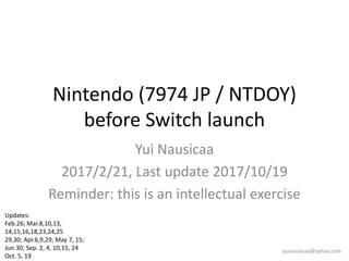 Nintendo (7974 JP / NTDOY)
before Switch launch
Yui Nausicaa
2017/2/21, Last update 2017/10/19
Reminder: this is an intellectual exercise
yuinausicaa@yahoo.com
Updates:
Feb.26; Mar.8,10,13,
14,15,16,18,23,24,25
29,30; Apr.6,9,29; May 7, 15;
Jun.30; Sep. 2, 4, 10,15, 24
Oct. 5, 19
 