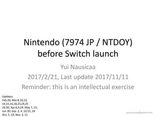 Nintendo (7974 JP / NTDOY)
before Switch launch
Yui Nausicaa
2017/2/21, Last update 2017/11/11
Reminder: this is an intellectual exercise
yuinausicaa@yahoo.com
Updates:
Feb.26; Mar.8,10,13,
14,15,16,18,23,24,25
29,30; Apr.6,9,29; May 7, 15;
Jun.30; Sep. 2, 4, 10,15, 24
Oct. 5, 19; Nov. 3, 11
 