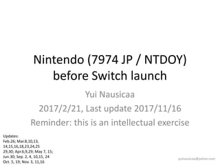 Nintendo (7974 JP / NTDOY)
before Switch launch
Yui Nausicaa
2017/2/21, Last update 2017/11/16
Reminder: this is an intellectual exercise
yuinausicaa@yahoo.com
Updates:
Feb.26; Mar.8,10,13,
14,15,16,18,23,24,25
29,30; Apr.6,9,29; May 7, 15;
Jun.30; Sep. 2, 4, 10,15, 24
Oct. 5, 19; Nov. 3, 11,16
 