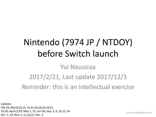 Nintendo (7974 JP / NTDOY)
before Switch launch
Yui Nausicaa
2017/2/21, Last update 2017/12/3
Reminder: this is an intellectual exercise
yuinausicaa@yahoo.com
Updates:
Feb.26; Mar.8,10,13, 14,15,16,18,23,24,25
29,30; Apr.6,9,29; May 7, 15; Jun.30; Sep. 2, 4, 10,15, 24
Oct. 5, 19; Nov. 3, 11,16,25; Dec. 3
 