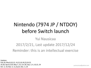 Nintendo (7974 JP / NTDOY)
before Switch launch
Yui Nausicaa
2017/2/21, Last update 2017/12/24
Reminder: this is an intellectual exercise
yuinausicaa@yahoo.com
Updates:
Feb.26; Mar.8,10,13, 14,15,16,18,23,24,25
29,30; Apr.6,9,29; May 7, 15; Jun.30; Sep. 2, 4, 10,15, 24
Oct. 5, 19; Nov. 3, 11,16,25; Dec. 3, 24
 