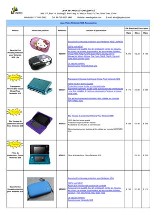 LEGA TECHNOLOGY (HK) LIMITED
                                      Add: 3/F, Port 1st, Buiding D, Bian Fang Ju, Mei Lin Road, Fu Tian, Shen Zhen, China
                      Mobile:86-137 1460 3462      Tel: 86-755-8301 6440        Website: www.legabox.com            E-mail: alice@legabox.com

                                                           Jeux Video Nintendo NDS Accessoires

                                                                                                                                            FOB ShenZhen( Euro/1piece )
      Produit                Photos des produits         Référence                         Fonction & Spécification
                                                                                                                                             10pcs    20pcs     50pcs




                                                                     Sacoche Etui Housse protection pour Nintendo NDS Lite/NDSi

                                                                     100% tout NEUF
                                                                     Accessoire de qualité, tout en protégeant contre les rayures,
  Sacoche Etui
                                                                     les chocs, la graisse, la poussière, les empreintes digitales...
Housse protection
                                                          NDS006     Image:Hello Kitty,Kuromi,Super Mario,Mickey,Minnie                      € 2.49   € 2.29    € 1.99
 pour Nintendo
                                                                     Mouse,My Milody,Winnie The Pooh,PAKA PAKA,Chip and
    NDS Lite
                                                                     Dale,Stitch,Donald Duck

                                                                     Le paquet contient:
                                                                     Sacoche pour Nintendo NDS Lite




     Hot selling
                                                                     Transparent Housse étui Coque Cristal Pour Nintendo 3DS

                                                                     100% Neuf en bonne qualité
   Transparent                                                       Protection longue durée en polycarbonate
Housse étui Coque                                                    Ergonomie optimale, accès facile aux boutons et connectiques
                                                          NDS021                                                                             € 1.10   € 0.99    € 0.89
   Cristal Pour                                                      : une fois installée, il n’est pas nécessaire d’enlever la coque
  Nintendo 3DS                                                       pour jouer.

                                                                     Elle est exclusivement destinée à être utilisée sur console
                                                                     NINTENDO 3DS.




     Hot selling

                                                                     Etui Housse de protection Silicone Pour Nintendo 3DS

                                                                     100% Neuf en bonne qualité
  Etui Housse de
                                                                     Protection longue durée en silicone
protection Silicone                                       NDS022                                                                             € 0.99   € 0.96    € 0.86
                                                                     Accès facile aux boutons et connectiques
Pour Nintendo 3DS
                                                                     Elle est exclusivement destinée à être utilisée sur console NINTENDO
                                                                     3DS.




     Promotion




     Films de
protection x 2 pour                                       NDS032     Films de protection x 2 pour Nintendo 3DS                                  -     € 0.39    € 0.29
  Nintendo 3DS




                                                                     Sacoche Etui Housse protection pour Nintendo 3DS

                                                                     100% tout NEUF
                                                                     Acces aux fonctions et boutons de controle
  Sacoche Etui
                                                                     Accessoire de qualité, tout en protégeant contre les rayures,
Housse protection                                         NDS005                                                                             € 1.49   € 1.39    € 1.19
                                                                     les chocs, la graisse, la poussière, les empreintes digitales...
pour Nintendo 3DS
                                                                     Couleur : noir, bleu foncé, bleu léger, rose

                                                                     Le paquet contient:
                                                                     Sacoche pour Nintendo 3DS
 