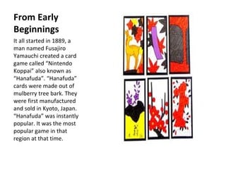 From Early Beginnings  It all started in 1889, a man named Fusajiro Yamauchi created a card game called Nintendo Koppai also known as Hanafuda. Hanafuda cards were made out of mulberry tree bark. They were first manufactured and sold in Kyoto, Japan.  Hanafuda was instantly popular. It was the most popular game in that region at that time. 