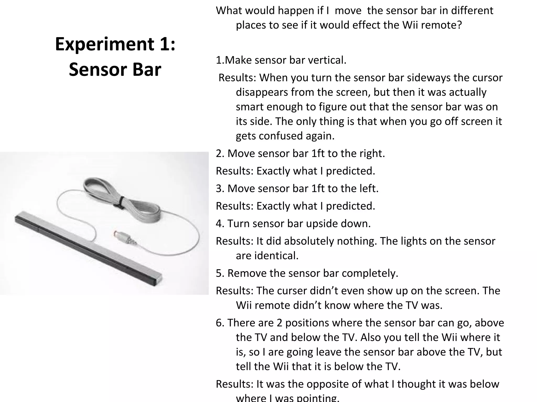 Experiment 1: Sensor Bar What would happen if I  move  the sensor bar in different places to see if it would effect the Wii remote? 1.Make sensor bar vertical. Results: When you turn the sensor bar sideways the cursor disappears from the screen, but then it was actually smart enough to figure out that the sensor bar was on its side. The only thing is that when you go off screen it gets confused again.  2. Move sensor bar 1ft to the right. Results: Exactly what I predicted. 3. Move sensor bar 1ft to the left. Results: Exactly what I predicted. 4. Turn sensor bar upside down. Results: It did absolutely nothing. The lights on the sensor are identical.  5. Remove the sensor bar completely. Results: The curser didn’t even show up on the screen. The Wii remote didn’t know where the TV was. 6. There are 2 positions where the sensor bar can go, above the TV and below the TV. Also you tell the Wii where it is, so I are going leave the sensor bar above the TV, but tell the Wii that it is below the TV. Results: It was the opposite of what I thought it was below where I was pointing.  