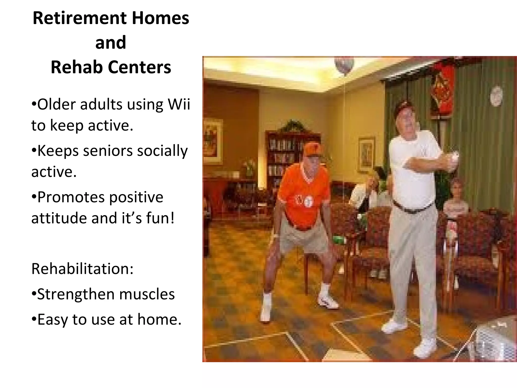 Retirement Homes and Rehab Centers Older adults using Wii to keep active. Keeps seniors socially active. Promotes positive attitude and it’s fun! Rehabilitation: Strengthen muscles Easy to use at home. 