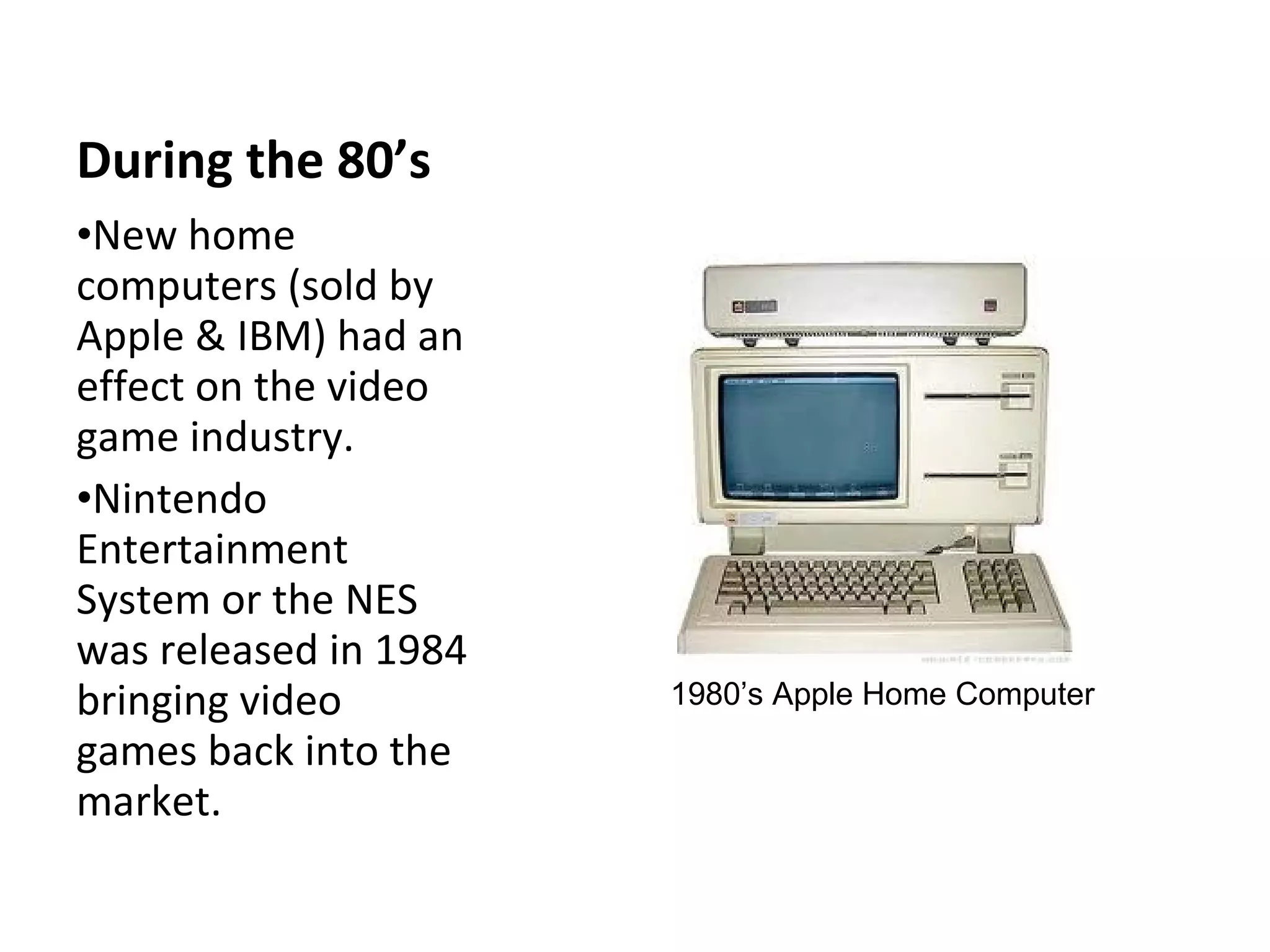 During the 80’s New home computers (sold by Apple & IBM) had an effect on the video game industry. Nintendo Entertainment  System or the NES  was released in 1984 bringing video games back into the market. 1980’s Apple Home Computer 