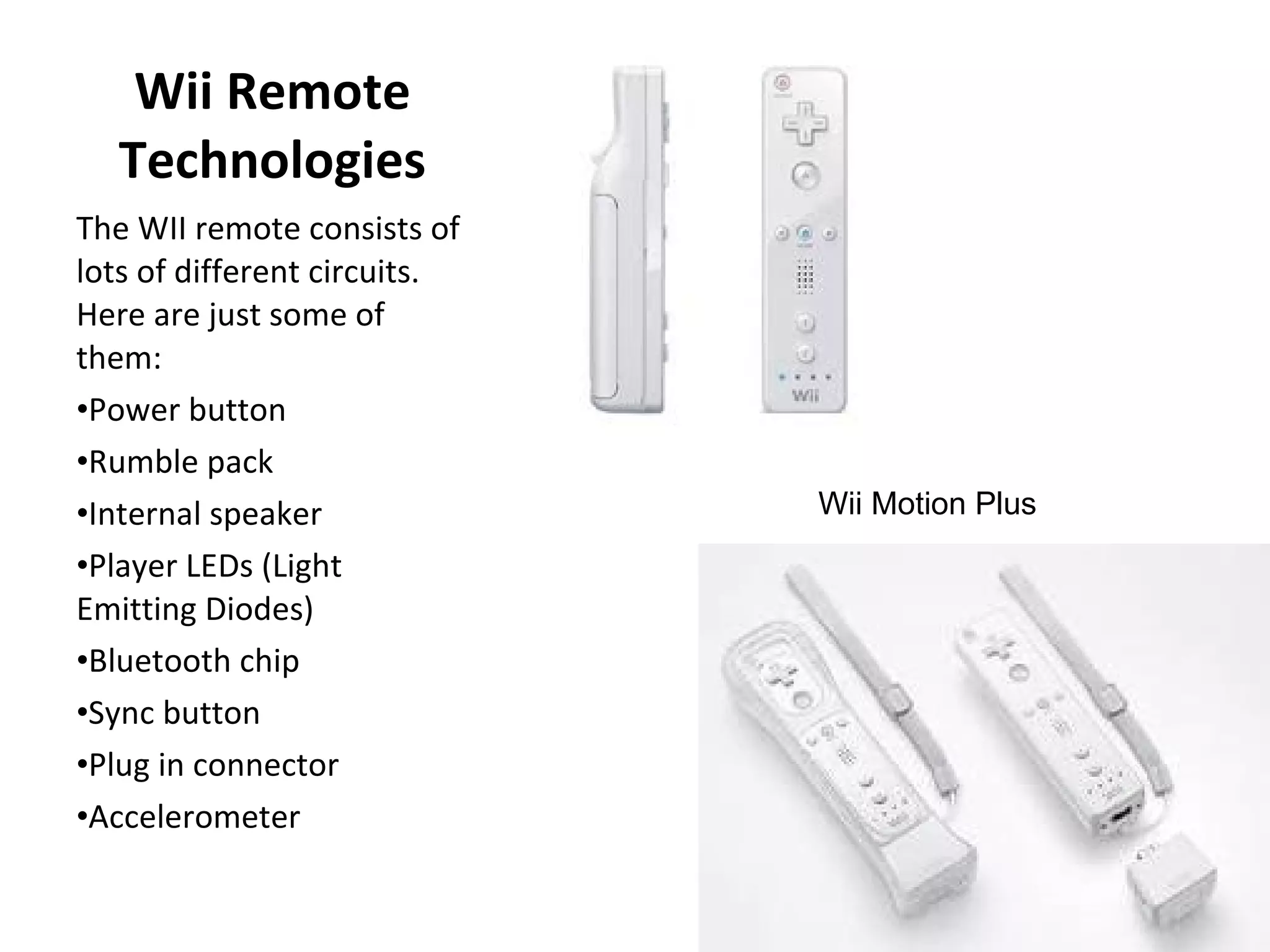 Wii Remote Technologies The WII remote consists of lots of different circuits.  Here are just some of them: Power button  Rumble pack  Internal speaker  Player LEDs (Light Emitting Diodes)  Bluetooth chip  Sync button  Plug in connector  Accelerometer  Wii Motion Plus 