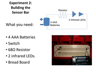 Experiment 2: Building the Sensor Bar What you need: 4 AAA Batteries Switch  68 Ω  Resistor 2 infrared LEDs. Bread Board 4 AAA  Batteries Resistor 2 Infrared LEDs 
