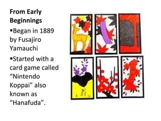 From Early Beginnings  Began in 1889 by Fusajiro Yamauchi  Started with a card game called “Nintendo Koppai” also known as “Hanafuda”.  