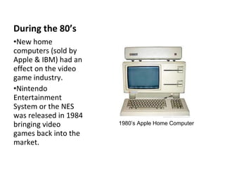 During the 80’s New home computers (sold by Apple & IBM) had an effect on the video game industry. Nintendo Entertainment  System or the NES  was released in 1984 bringing video games back into the market. 1980’s Apple Home Computer 