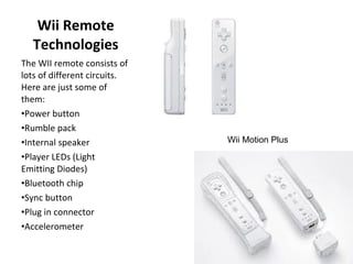 Wii Remote Technologies The WII remote consists of lots of different circuits.  Here are just some of them: Power button  Rumble pack  Internal speaker  Player LEDs (Light Emitting Diodes)  Bluetooth chip  Sync button  Plug in connector  Accelerometer  Wii Motion Plus 