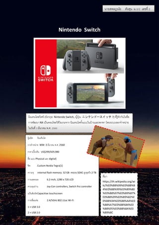 นายสพลฎณัย ตันชุน ม.5/2 เลขที่ 2
Nintendo Switch
นายสพลฎณัย ตันชุน ม.5/2 เลขที่ 2
นินเทนโดสวิตช์ (อังกฤษ: Nintendo Switch, ญี่ปุ่น: ニンテンドースイッチ ?) ที่รู้จักกันในชื่อ
การพัฒนา NX เป็นคอนโซลวิดีโอเกมจาก นินเทนโดทั้งแบบในบ้านและพกพา โดยระบบออกจาหน่าย
ในวันที่ 3 มีนาคม พ.ศ. 2560
ผู้ผลิต นินเท็นโด
วางจาหน่าย WW: 3 มีนาคม พ.ศ. 2560
ราคาเบื้องต้น US$299/¥29,980
สื่อ แบบ Physical และ digital[
ชิพ Custom Nvidia Tegra[1]
ความจุ รnternal flash memory: 32 GB micro SDXC สูงสุดถึง 2 TB
การแสดงผล 6.2-inch, 1280 x 720 LCD
ควบคุมผ่าน Joy-Con controllers, Switch Pro controller
แป้นสัมผัสCapacitive touchscreen
การเชื่อมต่อ 2.4/5GHz 802.11ac Wi-Fi
1 × USB 3.0
2 × USB 2.0
ที่มา
https://th.wikipedia.org/wi
ki/%E0%B8%99%E0%B8%B
4%E0%B8%99%E0%B9%80
%E0%B8%97%E0%B9%87%
E0%B8%99%E0%B9%82%E
0%B8%94%E0%B8%AA%E0
%B8%A7%E0%B8%B4%E0
%B8%95%E0%B8%8A%E0
%B9%8C
 
