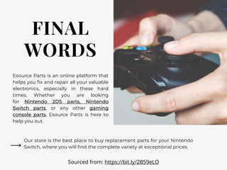 FINAL
WORDS
Esource Parts is an online platform that
helps you fix and repair all your valuable
electronics, especially in these hard
times. Whether you are looking
for Nintendo 2DS parts, Nintendo
Switch parts, or any other gaming
console parts, Esource Parts is here to
help you out.
Our store is the best place to buy replacement parts for your Nintendo
Switch, where you will find the complete variety at exceptional prices.
Sourced from: https://bit.ly/2BS9eLO
 