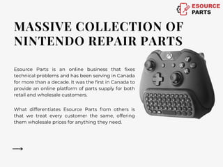 MASSIVE COLLECTION OF
NINTENDO REPAIR PARTS
Esource Parts is an online business that fixes
technical problems and has been serving in Canada
for more than a decade. It was the first in Canada to
provide an online platform of parts supply for both
retail and wholesale customers.
What differentiates Esource Parts from others is
that we treat every customer the same, offering
them wholesale prices for anything they need.
 