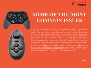 Getting scratches on your Nintendo Switch, a problem
with the analog’s controller sticks, and other hardware
problems are some of the most common issues faced by
the users of the Nintendo Switch. In case your Nintendo
Switch requires a replacement of any part, all you need to
do is visit the website of Esource Parts. Replacement parts
include the Nintendo Switch fan replacement, Nintendo
Switch motherboard replacement, Nintendo Switch repair
parts, and Nintendo Switch controller parts, etc.
SOME OF THE MOST
COMMON ISSUES
 