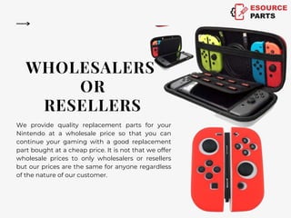 WHOLESALERS
OR
RESELLERS
We provide quality replacement parts for your
Nintendo at a wholesale price so that you can
continue your gaming with a good replacement
part bought at a cheap price. It is not that we offer
wholesale prices to only wholesalers or resellers
but our prices are the same for anyone regardless
of the nature of our customer.
 