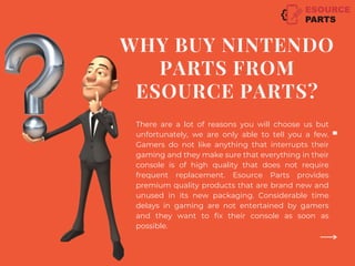 WHY BUY NINTENDO
PARTS FROM
ESOURCE PARTS?
There are a lot of reasons you will choose us but
unfortunately, we are only able to tell you a few.
Gamers do not like anything that interrupts their
gaming and they make sure that everything in their
console is of high quality that does not require
frequent replacement. Esource Parts provides
premium quality products that are brand new and
unused in its new packaging. Considerable time
delays in gaming are not entertained by gamers
and they want to fix their console as soon as
possible.
 