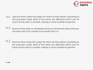 Esource Parts make this easier for them as they deliver according to
the promises made. Most of the items are delivered within just 24
hours of the order in Canada, making it more suitable for gamers.
Esource Parts sells on wholesale prices as mentioned above and you
can save a lot if you choose to purchase from us.
Esource Parts make this easier for them as they deliver according to
the promises made. Most of the items are delivered within just 24
hours of the order in Canada, making it more suitable for gamers
 