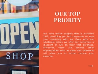 OUR TOP
PRIORITY
We have online support that is available
24/7, providing you fast responses to ease
your shopping with us. Even with our
wholesale prices, we offer our customers a
discount of 10% on their first purchase.
Moreover, there are several other
opportunities such as sales and offersthat
will allow you to further reduce your
expense.
 