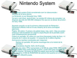 Nintendo System
La nintendo system Està considerada com la videoconsola més
reeixida de la seva època.
La Nintendo va ser llançada l'any 1985.
Va tenir molt d'èxit, tenia 8 bits i va vendre 62 milions de consoles i va
disposar de més de 500.000 videojocs fins que es va deixar de produirne l'any 1996.
Aquesta consola va ser la primera videoconsola de Nintendo i
físicament difereix molt en el seu disseny de la seva contrapart
japonesa.
Paleta: 48 colors i 5 grisos a la paleta base; roig, verd, i blau es poden
enfosquir individualment en regions específiques de la pantalla usant
codi cuidadosament temporitzat
Colors en pantalla: 52 colors en una línia d'escaneig (color de fons + 4
conjunts de 3 colors de quadre + 4 conjunts de 3 colors d'sprite)
Animacions (sprites) recolzades per maquinari
Sprites en pantalla: 64 (sense recarregar-les a la meitat de la
pantalla)
Grandàries d'sprite: 8x8 o 8x16 píxels.
Memòria de vídeo: PPU connectada a 32 KB de vídeo RAM. PPU conté
2KB de RAM intern atribuïble/de quadre i conté 256 bytes de RAM de
posició d'sprite i 28 bytes de RAM de paleta (que permet selecció de
color de fons); 8 KB de ROM/RAM de patrons de quadros en el cartutx.
Resolució: 256x240 píxels.

 