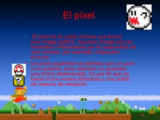 El píxel
•

El píxel es la unitat mínima que forma
una imatge gràfica. Aquesta imatge pot ser
mostrada i interpretada per la maquinària de
una consola, per exemple, mitjançant
d’un joc.
• Un píxel usualment es defineix com un punt
o un quadrat, però realment no posseeix
una forma determinada. Es pot dir que es
tracta d'una mostra abstracta o una unitat
de mesura de resolució.

 