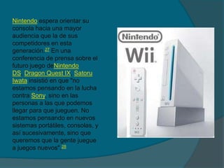 Nintendo espera orientar su consola hacia una mayor audiencia que la de sus competidores en esta generación.27 En una conferencia de prensa sobre el futuro juego deNintendo DS, DragonQuest IX, SatoruIwata insistió en que "no estamos pensando en la lucha contra Sony, sino en las personas a las que podemos llegar para que jueguen. No estamos pensando en nuevos sistemas portátiles, consolas, y así sucesivamente, sino que queremos que la gente juegue a juegos nuevos".28