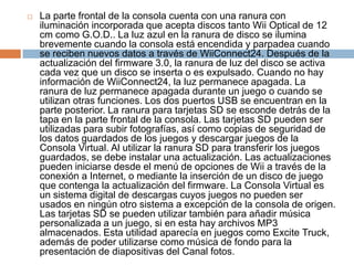 La parte frontal de la consola cuenta con una ranura con iluminación incorporada que acepta discos tanto WiiOptical de 12 cm como G.O.D.. La luz azul en la ranura de disco se ilumina brevemente cuando la consola está encendida y parpadea cuando se reciben nuevos datos a través de WiiConnect24. Después de la actualización del firmware 3.0, la ranura de luz del disco se activa cada vez que un disco se inserta o es expulsado. Cuando no hay información de WiiConnect24, la luz permanece apagada. La ranura de luz permanece apagada durante un juego o cuando se utilizan otras funciones. Los dos puertos USB se encuentran en la parte posterior. La ranura para tarjetas SD se esconde detrás de la tapa en la parte frontal de la consola. Las tarjetas SD pueden ser utilizadas para subir fotografías, así como copias de seguridad de los datos guardados de los juegos y descargar juegos de la Consola Virtual. Al utilizar la ranura SD para transferir los juegos guardados, se debe instalar una actualización. Las actualizaciones pueden iniciarse desde el menú de opciones de Wii a través de la conexión a Internet, o mediante la inserción de un disco de juego que contenga la actualización del firmware. La Consola Virtual es un sistema digital de descargas cuyos juegos no pueden ser usados en ningún otro sistema a excepción de la consola de origen. Las tarjetas SD se pueden utilizar también para añadir música personalizada a un juego, si en esta hay archivos MP3 almacenados. Esta utilidad aparecía en juegos como Excite Truck, además de poder utilizarse como música de fondo para la presentación de diapositivas del Canal fotos.