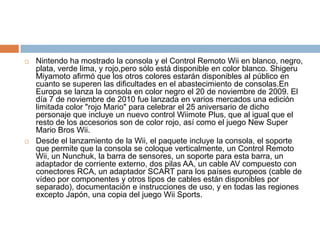 Nintendo ha mostrado la consola y el Control Remoto Wii en blanco, negro, plata, verde lima, y rojo,perosólo está disponible en color blanco. ShigeruMiyamoto afirmó que los otros colores estarán disponibles al público en cuanto se superen las dificultades en el abastecimiento de consolas.EnEuropa se lanza la consola en color negro el 20 de noviembre de 2009. El día 7 de noviembre de 2010 fue lanzada en varios mercados una edición limitada color "rojo Mario" para celebrar el 25 aniversario de dicho personaje que incluye un nuevo control Wiimote Plus, que al igual que el resto de los accesorios son de color rojo, así como el juego New Super Mario BrosWii.Desde el lanzamiento de la Wii, el paquete incluye la consola, el soporte que permite que la consola se coloque verticalmente, un Control Remoto Wii, un Nunchuk, la barra de sensores, un soporte para esta barra, un adaptador de corriente externo, dos pilas AA, un cable AV compuesto con conectores RCA, un adaptador SCART para los países europeos (cable de vídeo por componentes y otros tipos de cables están disponibles por separado), documentación e instrucciones de uso, y en todas las regiones excepto Japón,una copia del juego WiiSports.