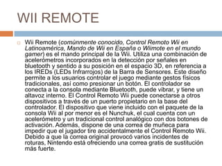 WII REMOTEWiiRemote (comúnmente conocido, Control Remoto Wii en Latinoamérica, Mando de Wii en España o Wiimote en el mundo gamer) es el mando principal de la Wii. Utiliza una combinación de acelerómetros incorporados en la detección por señales en bluetooth y sentido a su posición en el espacio 3D, en referencia a los IREDs (LEDs Infrarrojos) de la Barra de Sensores. Este diseño permite a los usuarios controlar el juego mediante gestos físicos tradicionales, así como presionar un botón. El controlador se conecta a la consola mediante Bluetooth, puede vibrar, y tiene un altavoz interno. El Control Remoto Wii puede conectarse a otros dispositivos a través de un puerto propietario en la base del controlador. El dispositivo que viene incluido con el paquete de la consola Wii al por menor es el Nunchuk, el cual cuenta con un acelerómetro y un tradicional control analógico con dos botones de activación. Además, dispone de una correa de muñeca para impedir que el jugador tire accidentalmente el Control Remoto Wii. Debido a que la correa original provocó varios incidentes de roturas, Nintendo está ofreciendo una correa gratis de sustitución más fuerte.