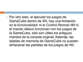 Por otro lado, al ejecutar los juegos de GameCube dentro de Wii, hay una limitación en la funcionalidad: ni el Control Remoto Wii ni el mando clásico funcionan con los juegos de la GameCube, sólo son útiles los antiguos mandos de la consola original. Además, las tarjetas de memoria de GameCube no pueden almacenar las partidas de los juegos de Wii.
