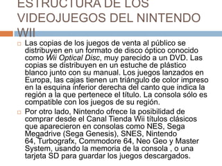 ESTRUCTURA DE LOS VIDEOJUEGOS DEL NINTENDO WIILas copias de los juegos de venta al público se distribuyen en un formato de disco óptico conocido como WiiOptical Disc, muy parecido a un DVD. Las copias se distribuyen en un estuche de plástico blanco junto con su manual. Los juegos lanzados en Europa, las cajas tienen un triángulo de color impreso en la esquina inferior derecha del canto que indica la región a la que pertenece el título. La consola sólo es compatible con los juegos de su región.Por otro lado, Nintendo ofrece la posibilidad de comprar desde el Canal Tienda Wii títulos clásicos que aparecieron en consolas como NES, Sega Megadrive (Sega Genesis), SNES, Nintendo 64, Turbografx, Commodore 64, Neo Geo y MasterSystem, usando la memoria de la consola , o una tarjeta SD para guardar los juegos descargados.