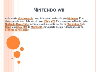 Nintendo wii es la sexta videoconsola de sobremesa producida por Nintendo. Fue desarrollada en colaboración con IBM y ATI. Es la sucesora directa de la NintendoGameCube y compite actualmente contra la Playstation 3 de Sony y la Xbox 360 de Microsoft como parte de las videoconsolas de séptima generación.7 