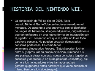 HISTORIA DEL NINTENDO WII.
 La concepción de Wii se dio en 2001, justo
cuando Nintend GameCube se había estrenado en el
mercado. De acuerdo a una entrevista con el diseñador
de juegos de Nintendo, shingeru Miyamoto, originalmente
querían enfocarse en una nueva forma de interacción con
el jugador. «El consenso era que el poder no lo es todo
para una consola. No pueden coexistir demasiadas
consolas poderosas. Es como tener
solamente dinosaurios feroces. [Estos] podrían luchar
entre sí y apresurar su propia extinción».Nintendo a su
vez planeaba atraer con esta nueva consola a jugadores
casuales y hardcore (o en otras palabras «experto»), así
como a los no jugadores y los llamados lapsed
gamers (jugadores antes hardcore que ya no dedican el
mismo tiempo a los videojuegos).
 