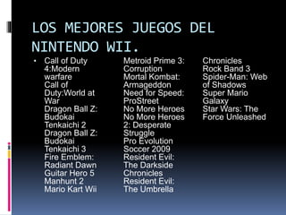 LOS MEJORES JUEGOS DEL
NINTENDO WII.
• Call of Duty
4:Modern
warfare
Call of
Duty:World at
War
Dragon Ball Z:
Budokai
Tenkaichi 2
Dragon Ball Z:
Budokai
Tenkaichi 3
Fire Emblem:
Radiant Dawn
Guitar Hero 5
Manhunt 2
Mario Kart Wii
Metroid Prime 3:
Corruption
Mortal Kombat:
Armageddon
Need for Speed:
ProStreet
No More Heroes
No More Heroes
2: Desperate
Struggle
Pro Evolution
Soccer 2009
Resident Evil:
The Darkside
Chronicles
Resident Evil:
The Umbrella
Chronicles
Rock Band 3
Spider-Man: Web
of Shadows
Super Mario
Galaxy
Star Wars: The
Force Unleashed
 