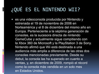 ¿QUÉ ES EL NINTENDO WII?
 es una videoconsola producida por Nintendo y
estrenada el 19 de noviembre de 2006 en
Norteaméri...